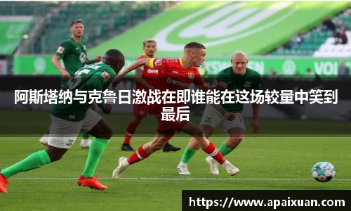 阿斯塔纳与克鲁日激战在即谁能在这场较量中笑到最后