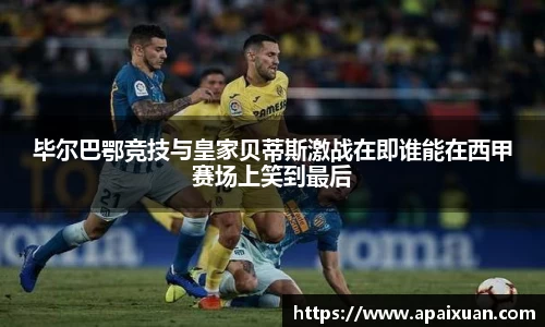 毕尔巴鄂竞技与皇家贝蒂斯激战在即谁能在西甲赛场上笑到最后