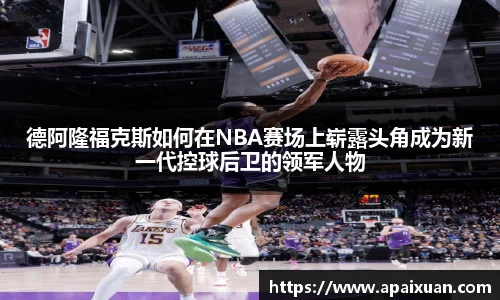 德阿隆福克斯如何在NBA赛场上崭露头角成为新一代控球后卫的领军人物