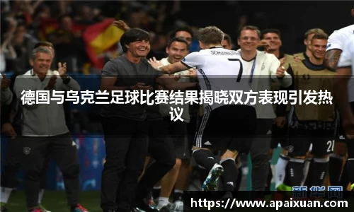 德国与乌克兰足球比赛结果揭晓双方表现引发热议